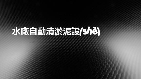 水廠自動清淤泥設(shè)備：創(chuàng)新科技助力清潔水源，你知道嗎？